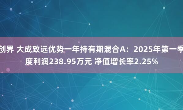 创界 大成致远优势一年持有期混合A：2025年第一季度利润238.95万元 净值增长率2.25%