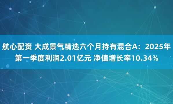航心配资 大成景气精选六个月持有混合A：2025年第一季度利润2.01亿元 净值增长率10.34%
