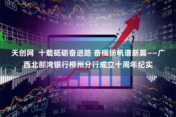 天创网  十载砥砺奋进路 奋楫扬帆谱新篇——广西北部湾银行柳州分行成立十周年纪实