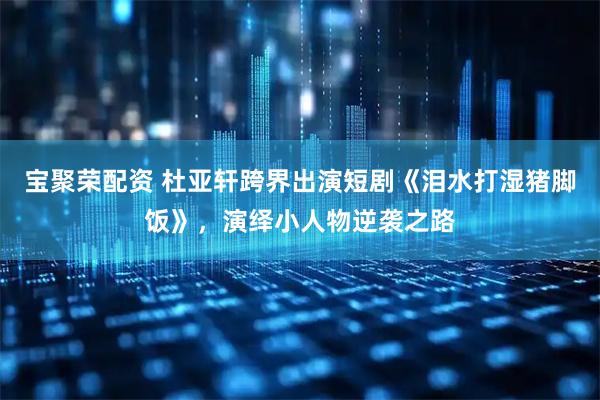 宝聚荣配资 杜亚轩跨界出演短剧《泪水打湿猪脚饭》，演绎小人物逆袭之路