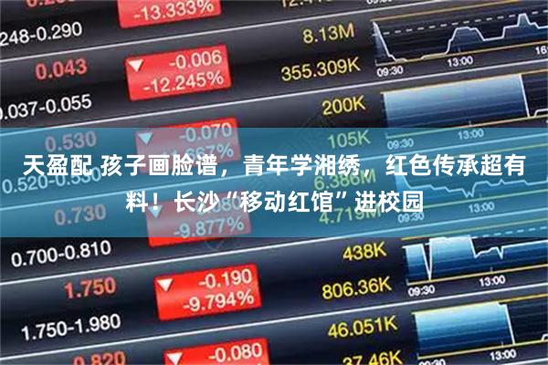 天盈配 孩子画脸谱，青年学湘绣，红色传承超有料！长沙“移动红馆”进校园