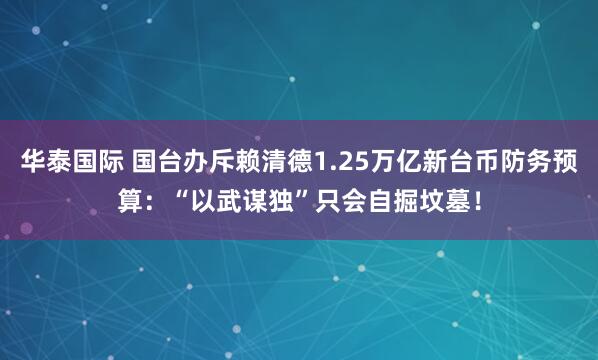 华泰国际 国台办斥赖清德1.25万亿新台币防务预算:“以武谋独”只会自掘坟墓!