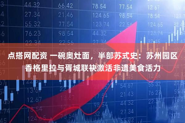 点搭网配资 一碗奥灶面,半部苏式史:苏州园区香格里拉与胥城联袂激活非遗美食活力