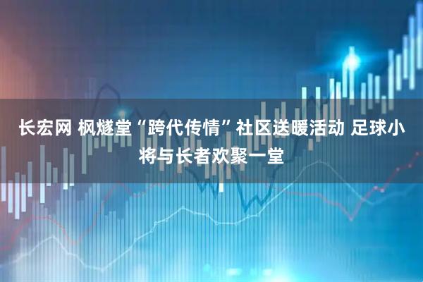 长宏网 枫燧堂“跨代传情”社区送暖活动 足球小将与长者欢聚一堂