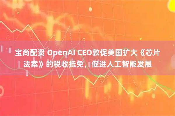 宝尚配资 OpenAI CEO敦促美国扩大《芯片法案》的税收抵免,促进人工智能发展