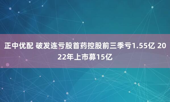 正中优配 破发连亏股首药控股前三季亏1.55亿 2022年上市募15亿