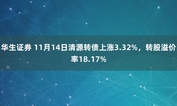 华生证券 11月14日清源转债上涨3.32%,转股溢价率18.17%