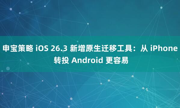 申宝策略 iOS 26.3 新增原生迁移工具:从 iPhone 转投 Android 更容易