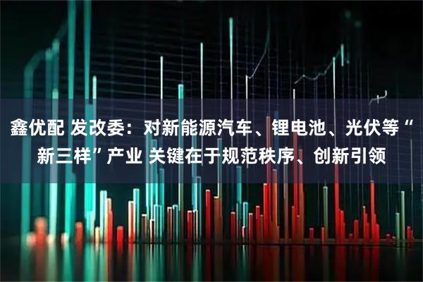 鑫优配 发改委：对新能源汽车、锂电池、光伏等“新三样”产业 关键在于规范秩序、创新引领