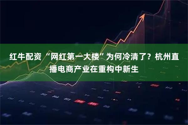 红牛配资 “网红第一大楼”为何冷清了？杭州直播电商产业在重构中新生