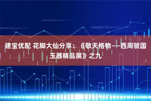 建宝优配 花脚大仙分享：《敬天格物——西周虢国玉器精品展》之九
