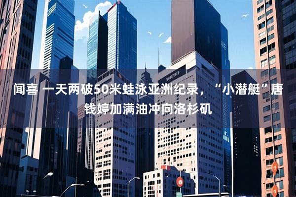 闻喜 一天两破50米蛙泳亚洲纪录,“小潜艇”唐钱婷加满油冲向洛杉矶