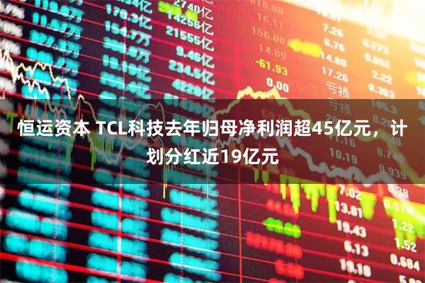 恒运资本 TCL科技去年归母净利润超45亿元,计划分红近19亿元