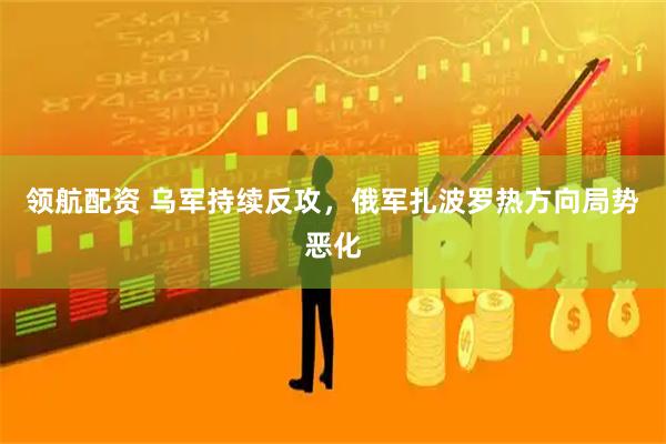 领航配资 乌军持续反攻，俄军扎波罗热方向局势恶化